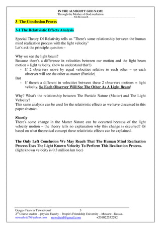 IN THE ALMIGHTY GOD NAME
Through the Mother of God mediation
I do this research
Gerges Francis Tawadrous/
2nd
Course student – physics Faculty – People's Friendship University – Moscow –Russia..
mrwaheid1@yahoo.com mrwaheid@gmail.com +201022532292
3
3- The Conclusion Proves
3-1 The Relativistic Effects Analysis
Special Theory Of Relativity tells us "There's some relationship between the human
mind realization process with the light velocity"
Let's ask the principle question –
Why we see the light beam?
Because there's a difference in velocities between our motion and the light beam
motion = light velocity. (how to understand that?)
- If 2 observers move by equal velocities relative to each other – so each
observer will see the other as matter (Particle)
But
- If there's a different in velocities between these 2 observers motions = light
velocity, So Each Observer Will See The Other As A Light Beam!
Why? What's the relationship between The Particle Nature (Matter) and The Light
Velocity?
This same analysis can be used for the relativistic effects as we have discussed in this
paper abstract.
Shortly
There's some change in the Matter Nature can be occurred because of the light
velocity motion – the theory tells no explanation why this change is occurred? Or
based on what theoretical concept these relativistic effects can be explained.
The Only Left Conclusion We May Reach That The Human Mind Realization
Process Uses The Light Known Velocity To Perform This Realization Process.
(light known velocity is 0.3 million km /sec)
 