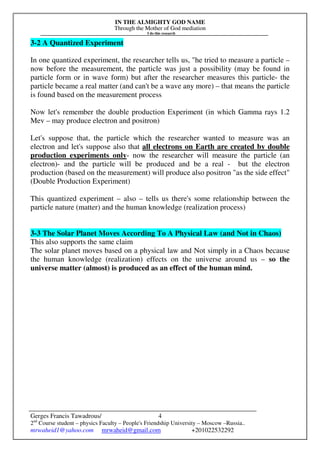 IN THE ALMIGHTY GOD NAME
Through the Mother of God mediation
I do this research
Gerges Francis Tawadrous/
2nd
Course student – physics Faculty – People's Friendship University – Moscow –Russia..
mrwaheid1@yahoo.com mrwaheid@gmail.com +201022532292
4
3-2 A Quantized Experiment
In one quantized experiment, the researcher tells us, "he tried to measure a particle –
now before the measurement, the particle was just a possibility (may be found in
particle form or in wave form) but after the researcher measures this particle- the
particle became a real matter (and can't be a wave any more) – that means the particle
is found based on the measurement process
Now let's remember the double production Experiment (in which Gamma rays 1.2
Mev – may produce electron and positron)
Let's suppose that, the particle which the researcher wanted to measure was an
electron and let's suppose also that all electrons on Earth are created by double
production experiments only- now the researcher will measure the particle (an
electron)- and the particle will be produced and be a real - but the electron
production (based on the measurement) will produce also positron "as the side effect"
(Double Production Experiment)
This quantized experiment – also – tells us there's some relationship between the
particle nature (matter) and the human knowledge (realization process)
3-3 The Solar Planet Moves According To A Physical Law (and Not in Chaos)
This also supports the same claim
The solar planet moves based on a physical law and Not simply in a Chaos because
the human knowledge (realization) effects on the universe around us – so the
universe matter (almost) is produced as an effect of the human mind.
 