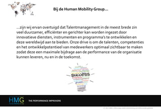 ...zijn wij ervan overtuigd datTalentmanagement in de meest brede zin
veel duurzamer, efficiënter en gerichter kan worden ingezet door
innovatieve diensten, instrumenten en programma’s te ontwikkelen en
deze wereldwijd aan te bieden. Onze drive is om de talenten, competenties
en het ontwikkelpotentieel van medewerkers optimaal zichtbaar te maken
zodat deze een maximale bijdrage aan de performance van de organisatie
kunnen leveren, nu en in de toekomst.
© 2017 HMG | Niets mag zonder toestemming van HMG worden gedeeld
Bij de Human Mobility Group…
THE PERFORMANCE IMPROVERS
 