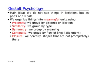 H. C. So Page 14
Gestalt Psychology
ƒ Main idea: We do not see things in isolation, but as
parts of a whole
ƒ We organize things into meaningful units using
ƒ Proximity: we group by distance or location
ƒ Similarity: we group by type
ƒ Symmetry: we group by meaning
ƒ Continuity: we group by flow of lines (alignment)
ƒ Closure: we perceive shapes that are not (completely)
there
 