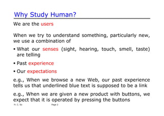 H. C. So Page 2
Why Study Human?
We are the users
When we try to understand something, particularly new,
we use a combination of
ƒ What our senses (sight, hearing, touch, smell, taste)
are telling
ƒ Past experience
ƒ Our expectations
e.g., When we browse a new Web, our past experience
tells us that underlined blue text is supposed to be a link
e.g., When we are given a new product with buttons, we
expect that it is operated by pressing the buttons
 