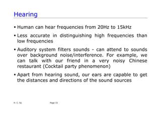 H. C. So Page 33
Hearing
ƒ Human can hear frequencies from 20Hz to 15kHz
ƒ Less accurate in distinguishing high frequencies than
low frequencies
ƒ Auditory system filters sounds - can attend to sounds
over background noise/interference. For example, we
can talk with our friend in a very noisy Chinese
restaurant (Cocktail party phenomenon)
ƒ Apart from hearing sound, our ears are capable to get
the distances and directions of the sound sources
 