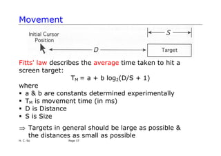 Movement
Fitts' law describes the average time taken to hit a
screen target:
TM = a + b log2(D/S + 1)
where
ƒ a & b are constants determined experimentally
ƒ TM is movement time (in ms)
ƒ D is Distance
ƒ S is Size
⇒ Targets in general should be large as possible &
the distances as small as possible
H. C. So Page 37
 