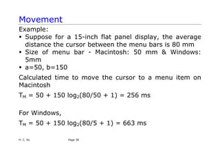 H. C. So Page 38
Movement
Example:
ƒ Suppose for a 15-inch flat panel display, the average
distance the cursor between the menu bars is 80 mm
ƒ Size of menu bar - Macintosh: 50 mm & Windows:
5mm
ƒ a=50, b=150
Calculated time to move the cursor to a menu item on
Macintosh
TM = 50 + 150 log2(80/50 + 1) = 256 ms
For Windows,
TM = 50 + 150 log2(80/5 + 1) = 663 ms
 