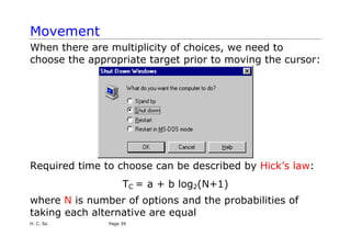 Movement
When there are multiplicity of choices, we need to
choose the appropriate target prior to moving the cursor:
Required time to choose can be described by Hick’s law:
TC = a + b log2(N+1)
where N is number of options and the probabilities of
taking each alternative are equal
H. C. So Page 39
 