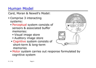 Human Model
Card, Moran & Newell's Model:
ƒ Comprise 3 interacting
systems:
ƒ Perceptual system consists of
sensors & associated buffer
memories:
ƒ Visual image store
ƒ Auditory image store
ƒ Cognitive system consists of
short-term & long-term
memories
ƒ Motor system carries out response formulated by
cognitive system
H. C. So Page 4
 