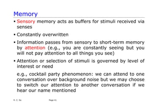 H. C. So Page 41
Memory
ƒ Sensory memory acts as buffers for stimuli received via
senses
ƒ Constantly overwritten
ƒ Information passes from sensory to short-term memory
by attention (e.g., you are constantly seeing but you
will not pay attention to all things you see)
ƒ Attention or selection of stimuli is governed by level of
interest or need
e.g., cocktail party phenomenon: we can attend to one
conversation over background noise but we may choose
to switch our attention to another conversation if we
hear our name mentioned
 