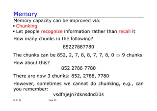 Memory
Memory capacity can be improved via:
ƒ Chunking
ƒ Let people recognize information rather than recall it
How many chunks in the following?
85227887780
The chunks can be 852, 2, 7, 8, 8, 7, 7, 8, 0 9 chunks
⇒
How about this?
852 2788 7780
There are now 3 chunks: 852, 2788, 7780
However, sometimes we cannot do chunking, e.g., can
you remember:
vsdfnjejn7dknsdnd33s
H. C. So Page 43
 
