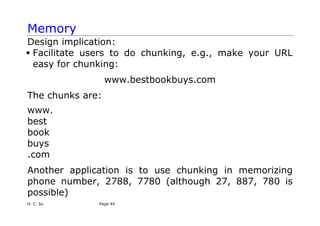 H. C. So Page 44
Memory
Design implication:
ƒ Facilitate users to do chunking, e.g., make your URL
easy for chunking:
www.bestbookbuys.com
The chunks are:
www.
best
book
buys
.com
Another application is to use chunking in memorizing
phone number, 2788, 7780 (although 27, 887, 780 is
possible)
 