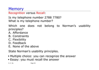 H. C. So Page 45
Memory
Recognition versus Recall:
Is my telephone number 2788 7780?
What is my telephone number?
Which one does not belong to Norman’s usability
principles?
A. Affordance
B. Constraints
C. Flexibility
D. Feedback
E. None of the above
State Norman’s usability principles.
ƒ Multiple choice: you can recognize the answer
ƒ Essay: you must recall the answer
 