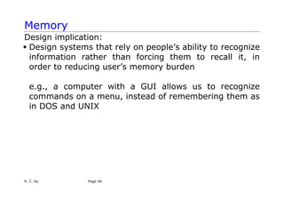 H. C. So Page 46
Memory
Design implication:
ƒ Design systems that rely on people’s ability to recognize
information rather than forcing them to recall it, in
order to reducing user’s memory burden
e.g., a computer with a GUI allows us to recognize
commands on a menu, instead of remembering them as
in DOS and UNIX
 