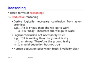 Reasoning
ƒ Three forms of reasoning:
1. Deductive reasoning
ƒ Derive logically necessary conclusion from given
premises
e.g., If it is Friday then she will go to work
⇒It is Friday. Therefore she will go to work
ƒ Logical conclusion not necessarily true:
e.g., If it is raining then the ground is dry
⇒ It is raining. Therefore the ground is dry
It is valid deduction but not true
⇒
ƒ Human deduction poor when truth & validity clash
H. C. So Page 47
 