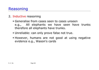 H. C. So Page 48
Reasoning
2. Inductive reasoning
ƒ Generalise from cases seen to cases unseen
e.g., All elephants we have seen have trunks
therefore all elephants have trunks.
ƒ Unreliable: can only prove false not true.
ƒ However, humans are not good at using negative
evidence e.g., Wason's cards
 