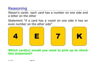 Reasoning
Wason’s cards: each card has a number on one side and
a letter on the other
Statement “if a card has a vowel on one side it has an
even number on the other side”
4 E 7 K
Which card(s) would you need to pick up to check
this statement?
H. C. So Page 49
 