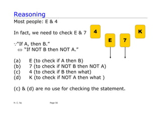 Reasoning
Most people: E & 4
4
E 7
K
In fact, we need to check E & 7
Q“If A, then B.”
⇔ “If NOT B then NOT A.”
(a) E (to check if A then B)
(b) 7 (to check if NOT B then NOT A)
(c) 4 (to check if B then what)
(d) K (to check if NOT A then what )
(c) & (d) are no use for checking the statement.
H. C. So Page 50
 