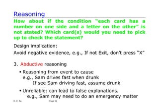 H. C. So Page 51
Reasoning
How about if the condition “each card has a
number on one side and a letter on the other” is
not stated? Which card(s) would you need to pick
up to check the statement?
Design implication:
Avoid negative evidence, e.g., If not Exit, don’t press “X”
3. Abductive reasoning
ƒ Reasoning from event to cause
e.g., Sam drives fast when drunk
If see Sam driving fast, assume drunk
ƒ Unreliable: can lead to false explanations.
e.g., Sam may need to do an emergency matter
 