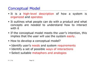 H. C. So Page 52
Conceptual Model
ƒ It is a high-level description of how a system is
organized and operates
ƒ It outlines what people can do with a product and what
concepts are needed to understand how to interact
with it
ƒ If the conceptual model meets the user’s intention, this
implies that the user will use the system easily.
ƒ How to develop a conceptual model?
ƒ Identify user’s needs and system requirements
ƒ Identify a set of possible ways of interactions
ƒ Select suitable metaphors and analogies
 