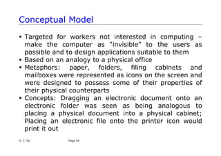 H. C. So Page 54
Conceptual Model
ƒ Targeted for workers not interested in computing –
make the computer as “invisible” to the users as
possible and to design applications suitable to them
ƒ Based on an analogy to a physical office
ƒ Metaphors: paper, folders, filing cabinets and
mailboxes were represented as icons on the screen and
were designed to possess some of their properties of
their physical counterparts
ƒ Concepts: Dragging an electronic document onto an
electronic folder was seen as being analogous to
placing a physical document into a physical cabinet;
Placing an electronic file onto the printer icon would
print it out
 