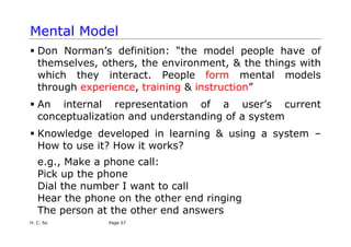 H. C. So Page 57
Mental Model
ƒ Don Norman’s definition: “the model people have of
themselves, others, the environment, & the things with
which they interact. People form mental models
through experience, training & instruction”
ƒ An internal representation of a user’s current
conceptualization and understanding of a system
ƒ Knowledge developed in learning & using a system –
How to use it? How it works?
e.g., Make a phone call:
Pick up the phone
Dial the number I want to call
Hear the phone on the other end ringing
The person at the other end answers
 