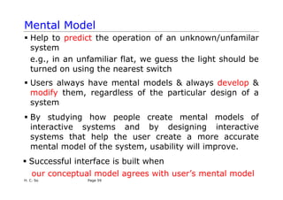 H. C. So Page 59
Mental Model
ƒ Help to predict the operation of an unknown/unfamilar
system
e.g., in an unfamiliar flat, we guess the light should be
turned on using the nearest switch
ƒ Users always have mental models & always develop &
modify them, regardless of the particular design of a
system
ƒ By studying how people create mental models of
interactive systems and by designing interactive
systems that help the user create a more accurate
mental model of the system, usability will improve.
ƒ Successful interface is built when
our conceptual model agrees with user’s mental model
 