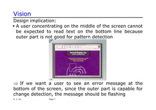 Vision
Design implication:
ƒ A user concentrating on the middle of the screen cannot
be expected to read text on the bottom line because
outer part is not good for pattern detection
⇒ If we want a user to see an error message at the
bottom of the screen, since the outer part is capable for
change detection, the message should be flashing
H. C. So Page 7
 