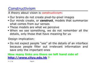 H. C. So Page 8
Constructivism
A theory about vision is constructivism:
ƒ Our brains do not create pixel-by-pixel images
ƒ Our minds create, or construct, models that summarize
what comes from our senses
ƒ These models are what we perceive
ƒ When we see something, we do not remember all the
details, only those that have meaning for us
Design implication:
ƒ Do not expect people “see” all the details of an interface
because people filter out irrelevant information and
save only the important ones
How many links are there on left hand side of
http://www.cityu.edu.hk ?
 