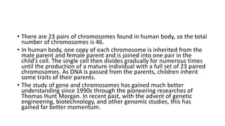 • There are 23 pairs of chromosomes found in human body, so the total
number of chromosomes is 46.
• In human body, one copy of each chromosome is inherited from the
male parent and female parent and is joined into one pair in the
child’s cell. The single cell then divides gradually for numerous times
until the production of a mature individual with a full set of 23 paired
chromosomes. As DNA is passed from the parents, children inherit
some traits of their parents.
• The study of gene and chromosomes has gained much better
understanding since 1990s through the pioneering researches of
Thomas Hunt Morgan. In recent past, with the advent of genetic
engineering, biotechnology, and other genomic studies, this has
gained far better momentum.
 