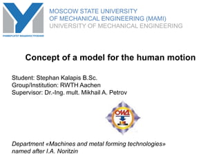 MOSCOW STATE UNIVERSITY
OF MECHANICAL ENGINEERING (MAMI)
UNIVERSITY OF MECHANICAL ENGINEERING
Student: Stephan Kalapis B.Sc.
Group/Institution: RWTH Aachen
Supervisor: Dr.-Ing. mult. Mikhail A. Petrov
Department «Machines and metal forming technologies»
named after I.A. Noritzin
Concept of a model for the human motion
MOSCOW STATE UNIVERSITY
OF MECHANICAL ENGINEERING (MAMI)
UNIVERSITY OF MECHANICAL ENGINEERING
 