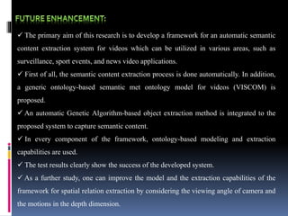  The primary aim of this research is to develop a framework for an automatic semantic
content extraction system for videos which can be utilized in various areas, such as
surveillance, sport events, and news video applications.
 First of all, the semantic content extraction process is done automatically. In addition,
a generic ontology-based semantic met ontology model for videos (VISCOM) is
proposed.
 An automatic Genetic Algorithm-based object extraction method is integrated to the
proposed system to capture semantic content.
 In every component of the framework, ontology-based modeling and extraction
capabilities are used.
 The test results clearly show the success of the developed system.
 As a further study, one can improve the model and the extraction capabilities of the
framework for spatial relation extraction by considering the viewing angle of camera and
the motions in the depth dimension.
 