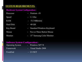 SYSTEM REQUIREMENTS:
Hardware System Configuration:-
Processor - Pentium –IV
Speed - 1.1 Ghz
RAM - 512 MB(min)
Hard Disk - 40 GB
Key Board - Standard Windows Keyboard
Mouse - Two or Three Button Mouse
Monitor - 15” Samsung Color Monitor
Software System Configuration:-
Operating System - Windows XP/7/8
Framework - Visual Studio 2008
FrontEnd - C#.NET
 