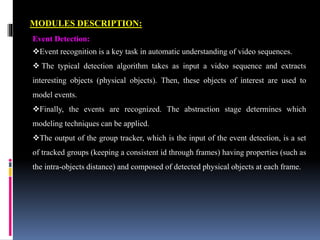 MODULES DESCRIPTION:
Event Detection:
Event recognition is a key task in automatic understanding of video sequences.
 The typical detection algorithm takes as input a video sequence and extracts
interesting objects (physical objects). Then, these objects of interest are used to
model events.
Finally, the events are recognized. The abstraction stage determines which
modeling techniques can be applied.
The output of the group tracker, which is the input of the event detection, is a set
of tracked groups (keeping a consistent id through frames) having properties (such as
the intra-objects distance) and composed of detected physical objects at each frame.
 