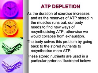 ATP DEPLETIONATP DEPLETION
As the duration of exercise increasesAs the duration of exercise increases
and as the reserves of ATP stored inand as the reserves of ATP stored in
the muscles runs out, our bodythe muscles runs out, our body
needs to find new ways ofneeds to find new ways of
resynthesising ATP, otherwise weresynthesising ATP, otherwise we
would collapse from exhaustion.would collapse from exhaustion.
The body solves this problem by goingThe body solves this problem by going
back to the stored nutrients toback to the stored nutrients to
resynthesise more ATP.resynthesise more ATP.
These stored nutrients are used in aThese stored nutrients are used in a
particular order as illustrated below:particular order as illustrated below:
 
