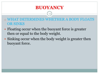 BUOYANCY
o WHAT DETERMINES WHETHER A BODY FLOATS
OR SINKS
 Floating occur when the buoyant force is greater
then or equal to the body weight.
 Sinking occur when the body weight is greater then
buoyant force.
13
 