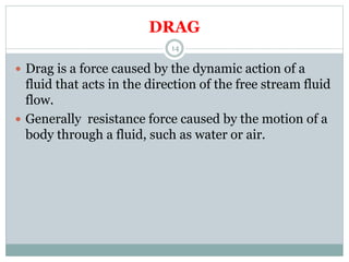 DRAG
 Drag is a force caused by the dynamic action of a
fluid that acts in the direction of the free stream fluid
flow.
 Generally resistance force caused by the motion of a
body through a fluid, such as water or air.
14
 