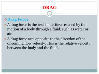 DRAG
Drag Force
 A drag force is the resistance force caused by the
motion of a body through a fluid, such as water or
air.
 A drag force acts opposite to the direction of the
oncoming flow velocity. This is the relative velocity
between the body and the fluid.
15
 