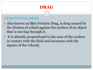 DRAG
FRICTIONAL DRAG
 Also known as Skin Friction Drag, is drag caused by
the friction of a fluid against the surface of an object
that is moving through it.
 It is directly proportional to the area of the surface
in contact with the fluid and increases with the
square of the velocity.
16
 
