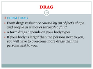 DRAG
FORM DRAG
 Form drag: resistance caused by an object’s shape
and profile as it moves through a fluid.
 A form drags depends on your body types.
 If your body is larger than the persons next to you,
you will have to overcome more drags than the
persons next to you.
17
 