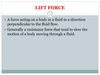 LIFT FORCE
 A force acting on a body in a fluid in a direction
perpendicular to the fluid flow.
 Generally a resistance force that tend to slow the
motion of a body moving through a fluid.
19
 