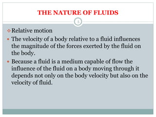 THE NATURE OF FLUIDS
Relative motion
 The velocity of a body relative to a fluid influences
the magnitude of the forces exerted by the fluid on
the body.
 Because a fluid is a medium capable of flow the
influence of the fluid on a body moving through it
depends not only on the body velocity but also on the
velocity of fluid.
5
 