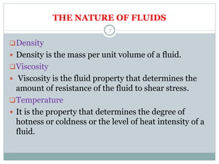 THE NATURE OF FLUIDS
Density
 Density is the mass per unit volume of a fluid.
Viscosity
 Viscosity is the fluid property that determines the
amount of resistance of the fluid to shear stress.
Temperature
 It is the property that determines the degree of
hotness or coldness or the level of heat intensity of a
fluid.
7
 