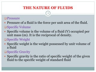 THE NATURE OF FLUIDS
Pressure
 Pressure of a fluid is the force per unit area of the fluid.
Specific Volume
 Specific volume is the volume of a fluid (V) occupied per
unit mass (m). It is the reciprocal of density.
Specific Weight
 Specific weight is the weight possessed by unit volume of
a fluid
Specific Gravity
 Specific gravity is the ratio of specific weight of the given
fluid to the specific weight of standard fluid
8
 