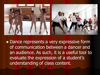    Dance represents a very expressive form
    of communication between a dancer and
    an audience. As such, it is a useful tool to
    evaluate the expression of a student’s
    understanding of class content.
 