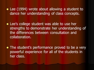    Lee (1994) wrote about allowing a student to
    dance her understanding of class concepts.

   Lee’s college student was able to use her
    strengths to demonstrate her understanding of
    the differences between consultation and
    collaboration.

   The student’s performance proved to be a very
    powerful experience for all of the students in
    her class.
 