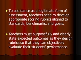    To use dance as a legitimate form of
    assessment, teachers need to develop
    appropriate scoring rubrics aligned to
    standards, benchmarks, and goals.

   Teachers must purposefully and clearly
    state expected outcomes as they design
    rubrics so that they can objectively
    evaluate their students’ performance.
 