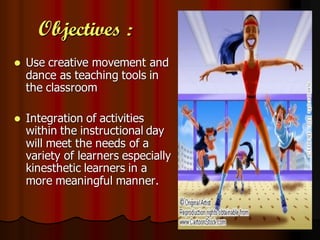 Objectives :
   Use creative movement and
    dance as teaching tools in
    the classroom

   Integration of activities
    within the instructional day
    will meet the needs of a
    variety of learners especially
    kinesthetic learners in a
    more meaningful manner.
 