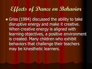 Effects of Dance on Behavior
   Griss (1994) discussed the ability to take
    disruptive energy and make it creative.
    When creative energy is aligned with
    learning objectives, a positive environment
    is created. Many children who exhibit
    behaviors that challenge their teachers
    may be kinesthetic learners.
 