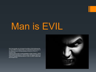 Man is EVIL

http://www.google.com.hk/imgres?q=evil&um=1&hl=ko&newwindo
w=1&sa=N&tbm=isch&tbnid=btHi_ZlYOy8vWM:&imgrefurl=http://w
ww.designyourway.net/blog/wallpapers/collection-of-over-70-
excellent-dark-
wallpapers/&docid=MLmuA5Kzlg2bBM&w=430&h=344&ei=_MGNT
oXZDuq8iAf7ir3pDQ&zoom=1&iact=rc&dur=381&page=1&tbnh=10
1&tbnw=130&start=0&ndsp=8&ved=1t:429,r:0,s:0&tx=102&ty=59&
biw=675&bih=433
 