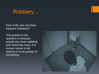 Robbery…

First of all, why are there
frequent robberies?

The answer to the
question is because
people are never satisfied
with what they have. It is
human nature to be
jealous or to be greedy of
something.
 