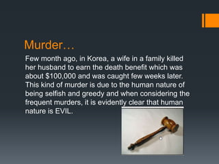 Murder…
Few month ago, in Korea, a wife in a family killed
her husband to earn the death benefit which was
about $100,000 and was caught few weeks later.
This kind of murder is due to the human nature of
being selfish and greedy and when considering the
frequent murders, it is evidently clear that human
nature is EVIL.
 
