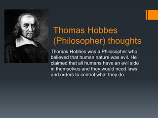 Thomas Hobbes
 (Philosopher) thoughts
Thomas Hobbes was a Philosopher who
believed that human nature was evil. He
claimed that all humans have an evil side
in themselves and they would need laws
and orders to control what they do.
 